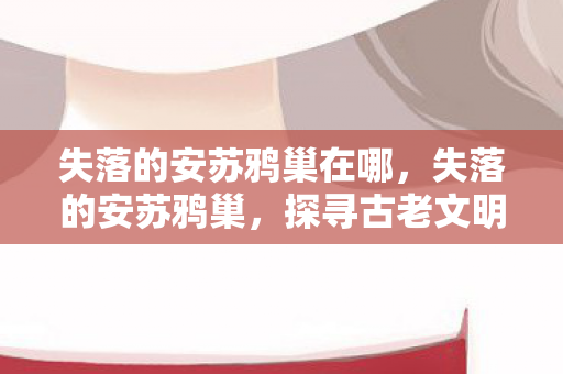 失落的安苏鸦巢在哪，失落的安苏鸦巢，探寻古老文明的神秘遗迹