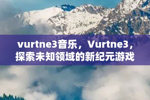 vurtne3音乐，Vurtne3，探索未知领域的新纪元游戏体验