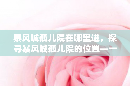 暴风城孤儿院在哪里进，探寻暴风城孤儿院的位置—一段关于爱与希望的旅程