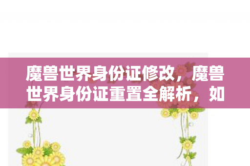 魔兽世界身份证修改，魔兽世界身份证重置全解析，如何轻松解决账号安全问题？