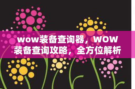 wow装备查询器，WOW装备查询攻略，全方位解析装备属性与获取途径