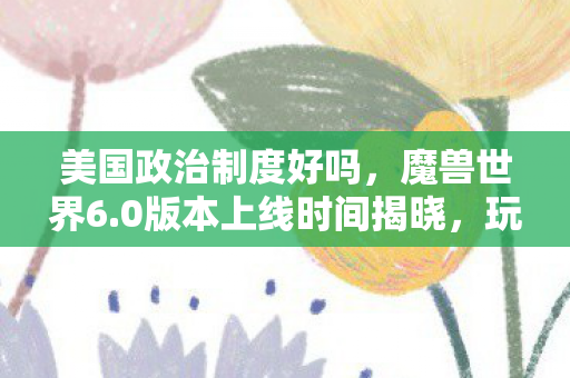 美国政治制度好吗，魔兽世界6.0版本上线时间揭晓，玩家期待已久的新篇章即将开启！
