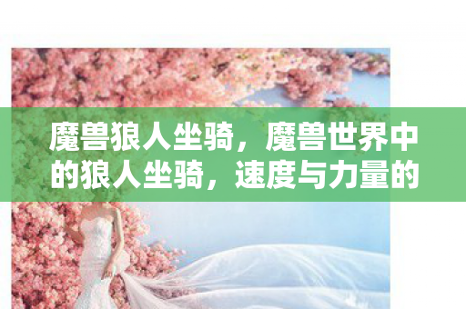 魔兽狼人坐骑，魔兽世界中的狼人坐骑，速度与力量的完美结合