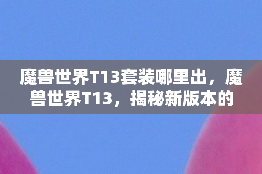 魔兽世界T13套装哪里出，魔兽世界T13，揭秘新版本的神秘面纱