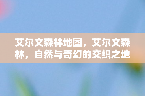 艾尔文森林地图，艾尔文森林，自然与奇幻的交织之地