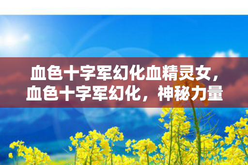 血色十字军幻化血精灵女，血色十字军幻化，神秘力量的觉醒与传承