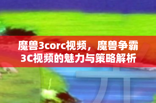 魔兽3corc视频，魔兽争霸3C视频的魅力与策略解析