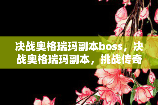 决战奥格瑞玛副本boss，决战奥格瑞玛副本，挑战传奇的冒险之旅
