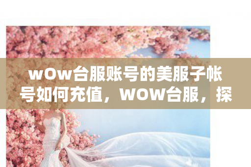 wOw台服账号的美服子帐号如何充值，WOW台服，探索一个全新的游戏世界