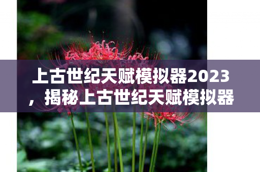 上古世纪天赋模拟器2023，揭秘上古世纪天赋模拟器，探索无限潜能