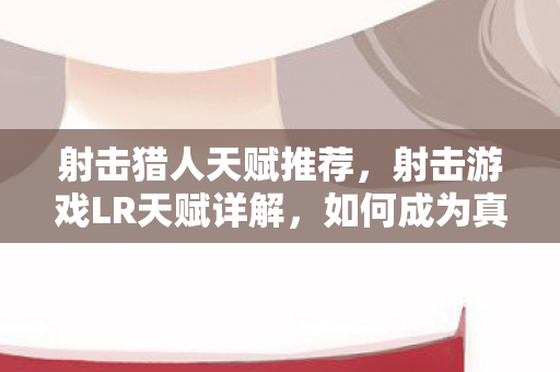 射击猎人天赋推荐，射击游戏LR天赋详解，如何成为真正的战场精英？