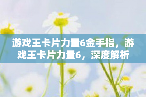 游戏王卡片力量6金手指，游戏王卡片力量6，深度解析与实战指南