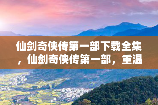 仙剑奇侠传第一部下载全集，仙剑奇侠传第一部，重温经典，感受仙侠魅力