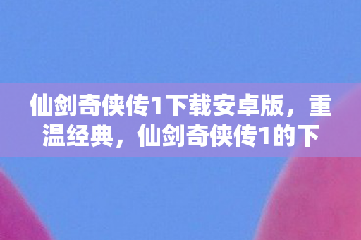 仙剑奇侠传1下载安卓版，重温经典，仙剑奇侠传1的下载与回忆
