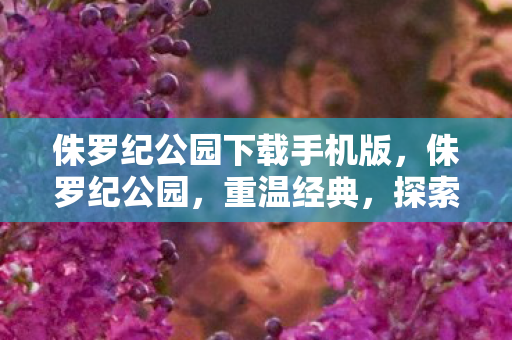 侏罗纪公园下载手机版，侏罗纪公园，重温经典，探索恐龙世界的奥秘