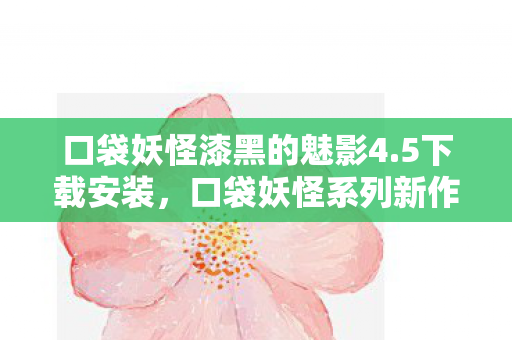 口袋妖怪漆黑的魅影4.5下载安装，口袋妖怪系列新作，漆黑的魅影4.5下载及详细解析