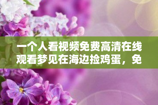 一个人看视频免费高清在线观看梦见在海边捡鸡蛋，免费视频时代，一个人如何享受视频的乐趣