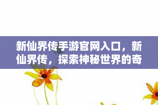 新仙界传手游官网入口，新仙界传，探索神秘世界的奇幻之旅