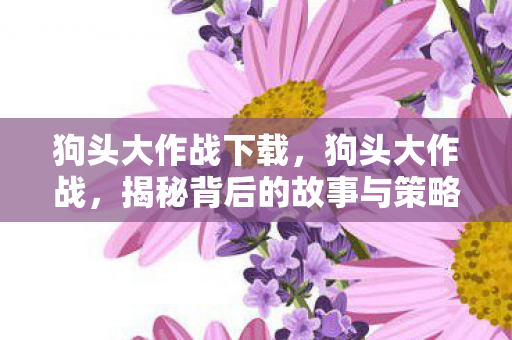 狗头大作战下载，狗头大作战，揭秘背后的故事与策略