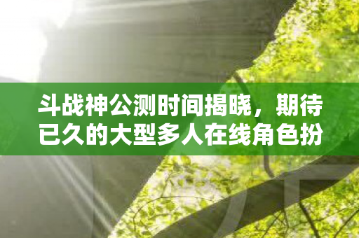 斗战神公测时间揭晓，期待已久的大型多人在线角色扮演游戏公测在即