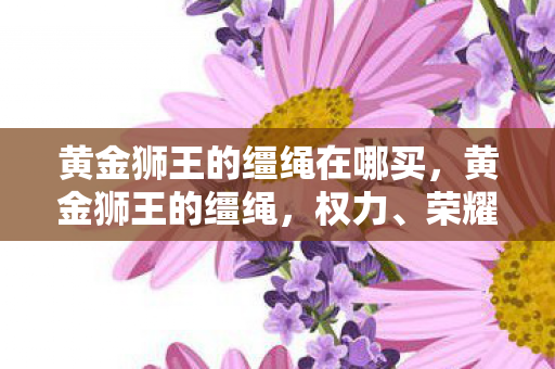 黄金狮王的缰绳在哪买，黄金狮王的缰绳，权力、荣耀与传奇的交织