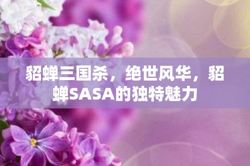 貂蝉三国杀，绝世风华，貂蝉SASA的独特魅力