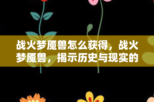 战火梦魇兽怎么获得，战火梦魇兽，揭示历史与现实的交织之影