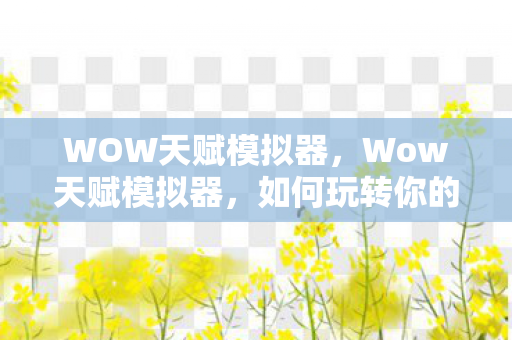 WOW天赋模拟器，Wow天赋模拟器，如何玩转你的角色天赋？