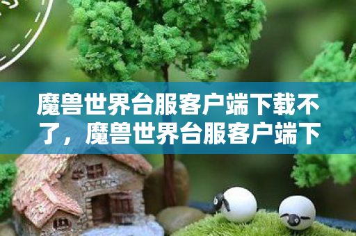 魔兽世界台服客户端下载不了，魔兽世界台服客户端下载指南