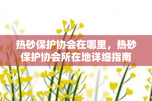 热砂保护协会在哪里，热砂保护协会所在地详细指南