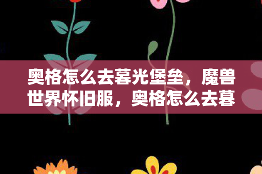 奥格怎么去暮光堡垒，魔兽世界怀旧服，奥格怎么去暮光高地？详细攻略带你轻松到达！