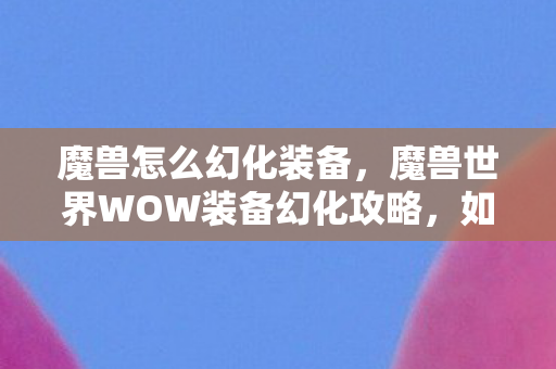 魔兽怎么幻化装备，魔兽世界WOW装备幻化攻略，如何轻松幻化装备？