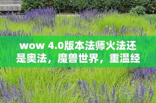 wow 4.0版本法师火法还是奥法，魔兽世界，重温经典，探索Wow 4.0时代的新篇章