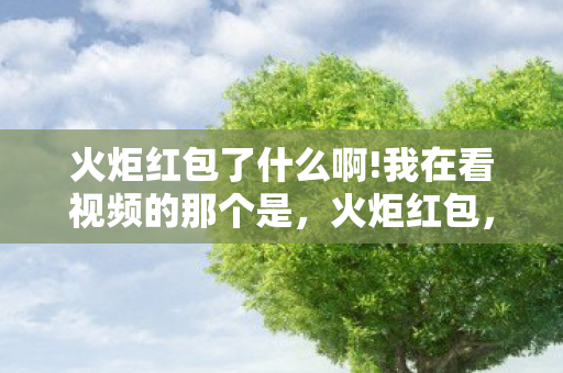 火炬红包了什么啊!我在看视频的那个是，火炬红包，点燃激情，传递喜悦