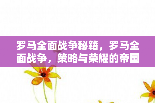 罗马全面战争秘籍，罗马全面战争，策略与荣耀的帝国征途