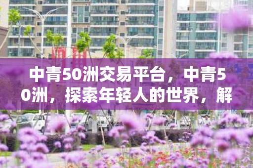 中青50洲交易平台，中青50洲，探索年轻人的世界，解读青春的力量
