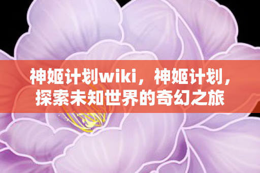 神姬计划wiki，神姬计划，探索未知世界的奇幻之旅