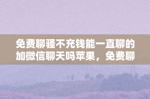 免费聊骚不充钱能一直聊的加微信聊天吗苹果，免费聊骚不充钱能否一直聊？揭示真相的背后