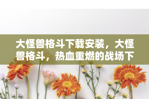 大怪兽格斗下载安装，大怪兽格斗，热血重燃的战场下载指南