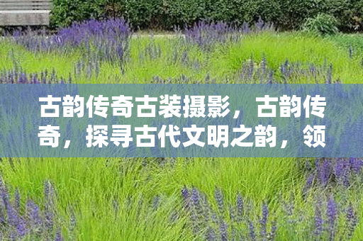 古韵传奇古装摄影，古韵传奇，探寻古代文明之韵，领略千年历史风华