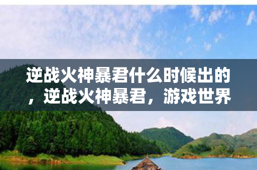 逆战火神暴君什么时候出的，逆战火神暴君，游戏世界里的绝对霸主