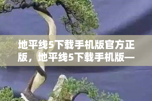 地平线5下载手机版官方正版，地平线5下载手机版—掌握游戏前沿，尽享移动娱乐新体验