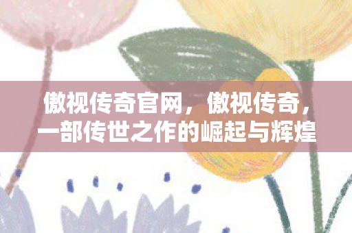 傲视传奇官网，傲视传奇，一部传世之作的崛起与辉煌