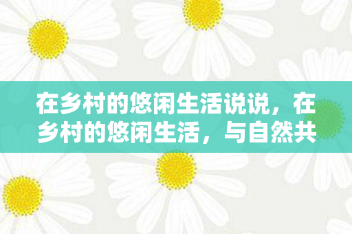 在乡村的悠闲生活说说，在乡村的悠闲生活，与自然共舞，重拾内心的宁静