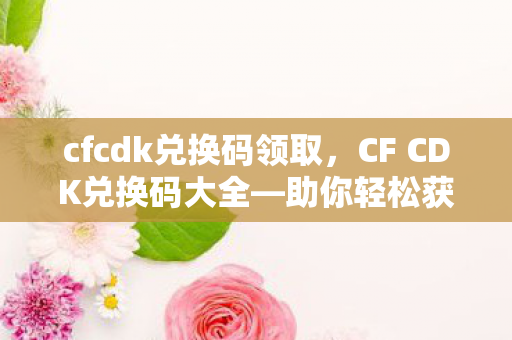 cfcdk兑换码领取，CF CDK兑换码大全—助你轻松获取游戏福利