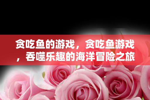 贪吃鱼的游戏，贪吃鱼游戏，吞噬乐趣的海洋冒险之旅