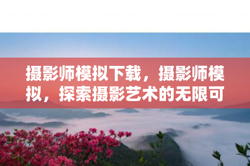 摄影师模拟下载，摄影师模拟，探索摄影艺术的无限可能