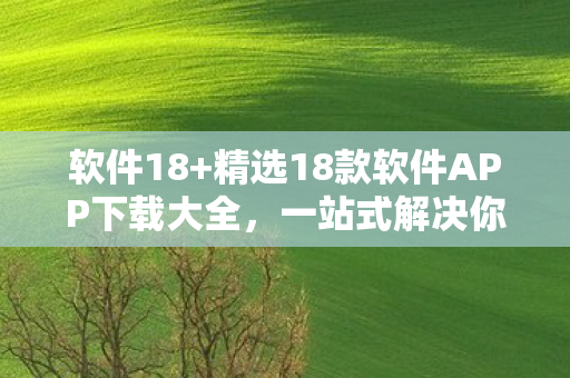 软件18+精选18款软件APP下载大全，一站式解决你的需求