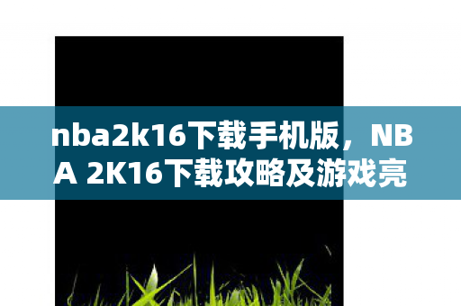 nba2k16下载手机版，NBA 2K16下载攻略及游戏亮点解析