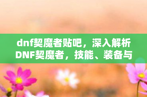 dnf契魔者贴吧，深入解析DNF契魔者，技能、装备与玩法全面解读